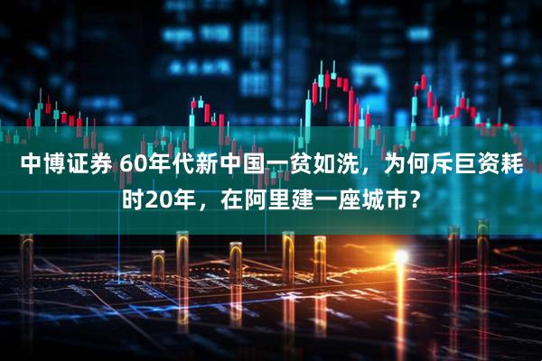 中博证券 60年代新中国一贫如洗，为何斥巨资耗时20年，在阿里建一座城市？