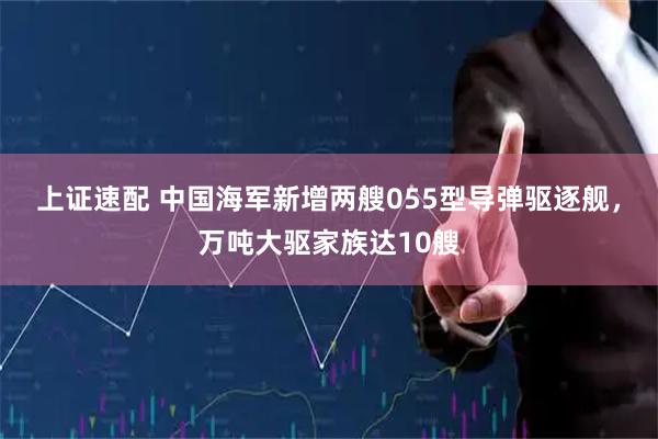上证速配 中国海军新增两艘055型导弹驱逐舰，万吨大驱家族达10艘