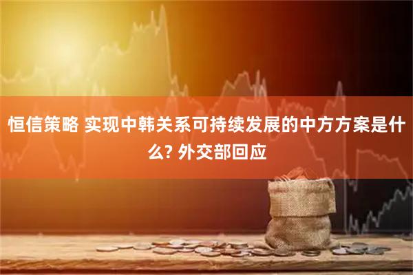 恒信策略 实现中韩关系可持续发展的中方方案是什么? 外交部回应