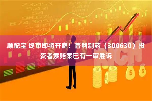顺配宝 终审即将开庭！普利制药（300630）投资者索赔案已有一审胜诉