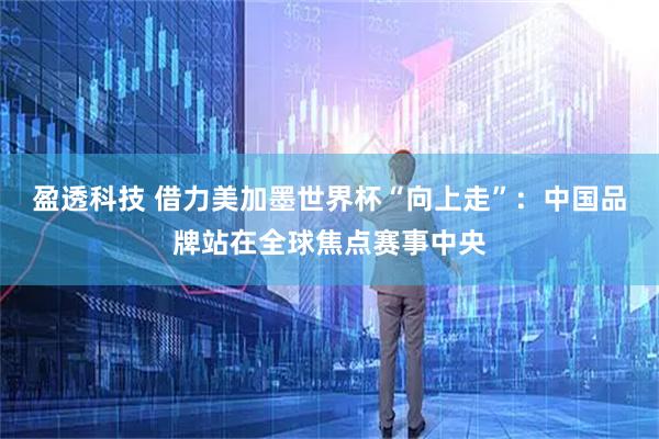 盈透科技 借力美加墨世界杯“向上走”：中国品牌站在全球焦点赛事中央