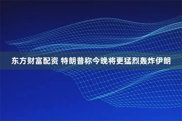 东方财富配资 特朗普称今晚将更猛烈轰炸伊朗