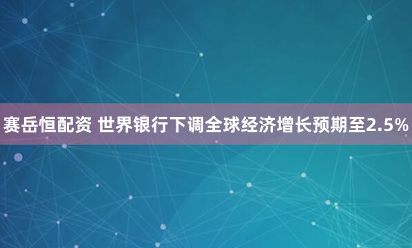 赛岳恒配资 世界银行下调全球经济增长预期至2.5%