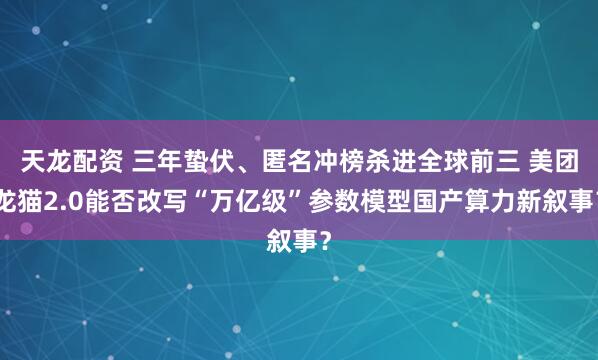 天龙配资 三年蛰伏、匿名冲榜杀进全球前三 美团龙猫2.0能否改写“万亿级”参数模型国产算力新叙事？