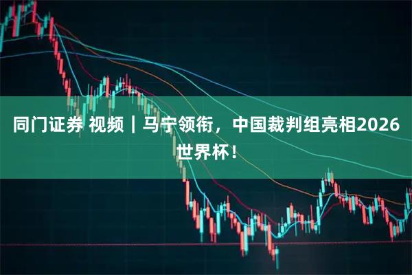 同门证券 视频｜马宁领衔，中国裁判组亮相2026世界杯！