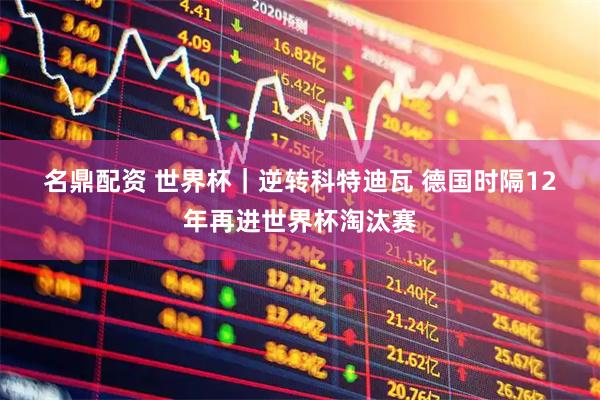 名鼎配资 世界杯｜逆转科特迪瓦 德国时隔12年再进世界杯淘汰赛
