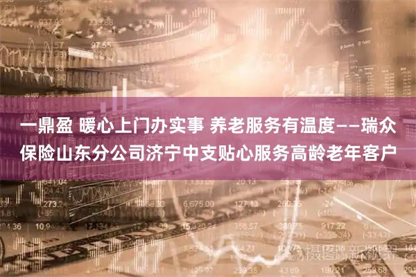 一鼎盈 暖心上门办实事 养老服务有温度——瑞众保险山东分公司济宁中支贴心服务高龄老年客户